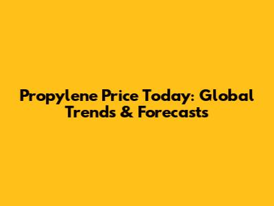Propylene Price Today: Global Trends & Forecasts