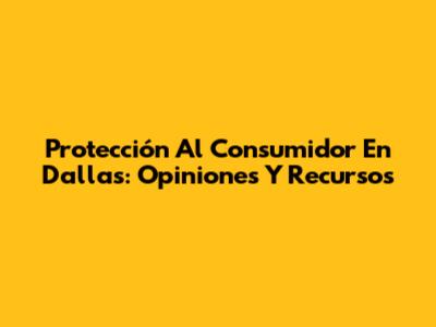 Protección Al Consumidor En Dallas: Opiniones Y Recursos