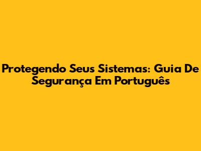 Protegendo Seus Sistemas: Guia De Segurança Em Português