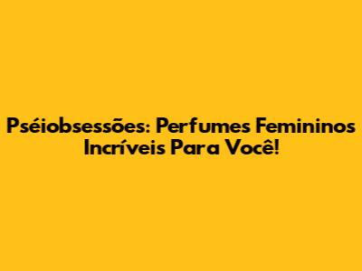 Pséiobsessões: Perfumes Femininos Incríveis Para Você!