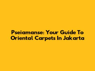 Pseiamanse: Your Guide To Oriental Carpets In Jakarta