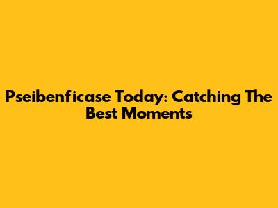 Pseibenficase Today: Catching The Best Moments
