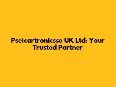 Pseicartronicsse UK Ltd: Your Trusted Partner