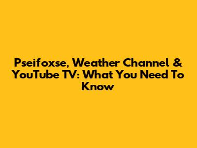 Pseifoxse, Weather Channel & YouTube TV: What You Need To Know