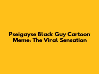 Pseigayse Black Guy Cartoon Meme: The Viral Sensation