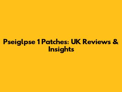Pseiglpse 1 Patches: UK Reviews & Insights