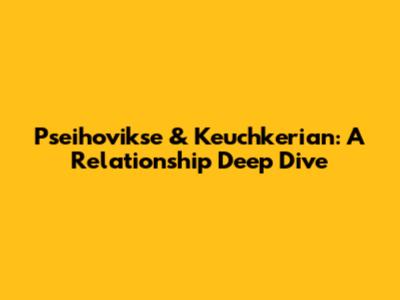 Pseihovikse & Keuchkerian: A Relationship Deep Dive