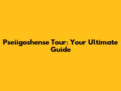 Pseiigoshense Tour: Your Ultimate Guide
