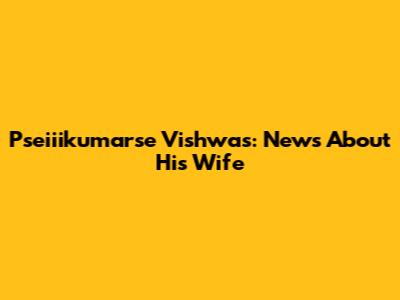Pseiiikumarse Vishwas: News About His Wife