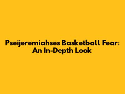 Pseijeremiahse's Basketball Fear: An In-Depth Look