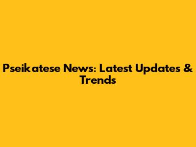 Pseikatese News: Latest Updates & Trends
