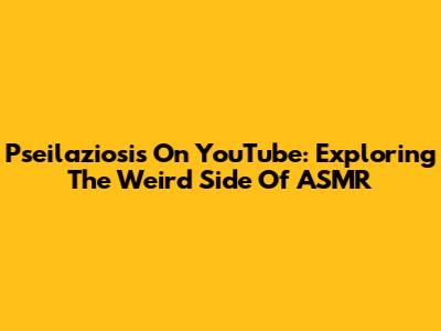 Pseilaziosis On YouTube: Exploring The Weird Side Of ASMR