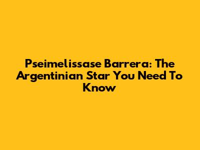 Pseimelissase Barrera: The Argentinian Star You Need To Know