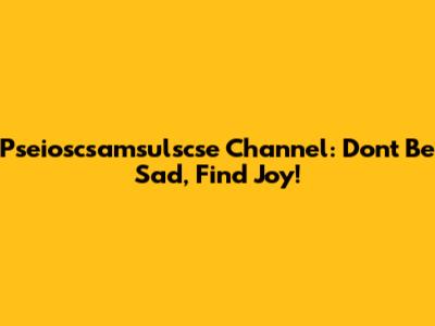 Pseioscsamsulscse Channel: Don't Be Sad, Find Joy!