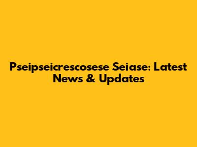 Pseipseicrescosese Seiase: Latest News & Updates