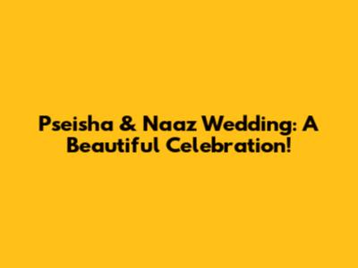 Pseisha & Naaz Wedding: A Beautiful Celebration!