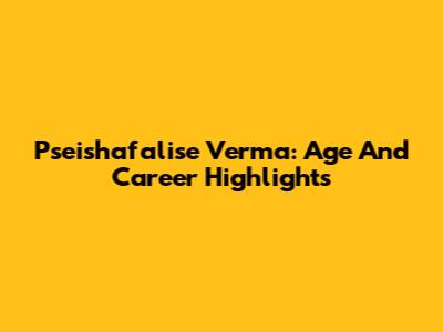 Pseishafalise Verma: Age And Career Highlights
