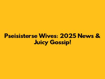 Pseisisterse Wives: 2025 News & Juicy Gossip!
