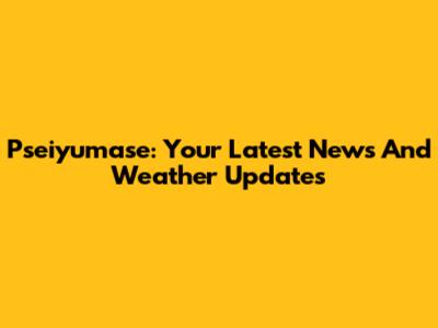 Pseiyumase: Your Latest News And Weather Updates