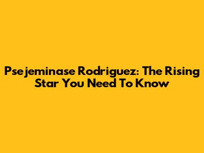 Psejeminase Rodriguez: The Rising Star You Need To Know