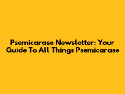 Psemicarase Newsletter: Your Guide To All Things Psemicarase