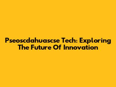 Pseoscdahuascse Tech: Exploring The Future Of Innovation