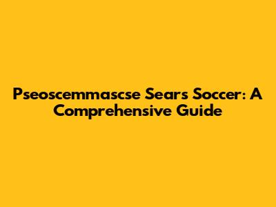 Pseoscemmascse Sears Soccer: A Comprehensive Guide