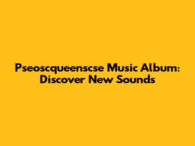 Pseoscqueenscse Music Album: Discover New Sounds