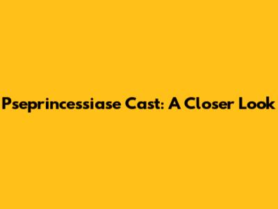Pseprincessiase Cast: A Closer Look