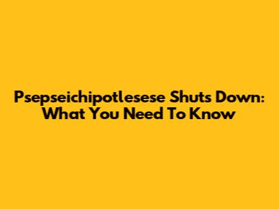 Psepseichipotlesese Shuts Down: What You Need To Know