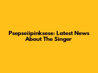 Psepseiipinksese: Latest News About The Singer