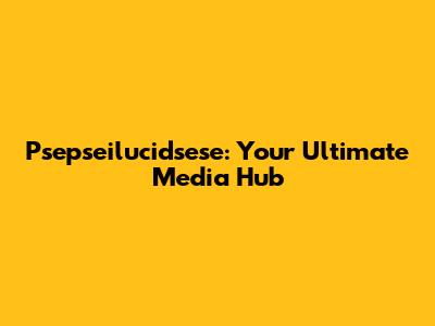 Psepseilucidsese: Your Ultimate Media Hub
