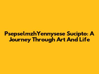 PsepselmzhYennysese Sucipto: A Journey Through Art And Life