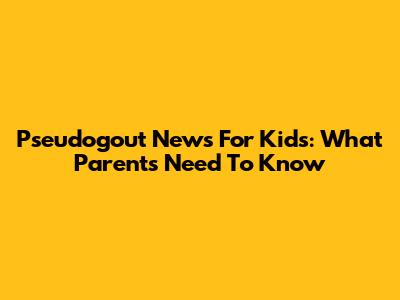 Pseudogout News For Kids: What Parents Need To Know