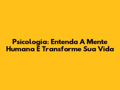 Psicologia: Entenda A Mente Humana E Transforme Sua Vida