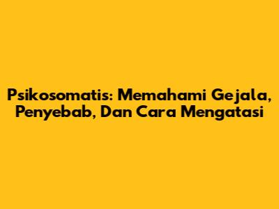 Psikosomatis: Memahami Gejala, Penyebab, Dan Cara Mengatasi