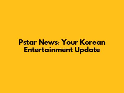 Pstar News: Your Korean Entertainment Update
