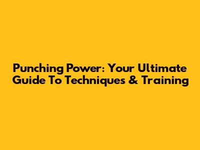Punching Power: Your Ultimate Guide To Techniques & Training