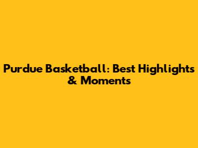 Purdue Basketball: Best Highlights & Moments