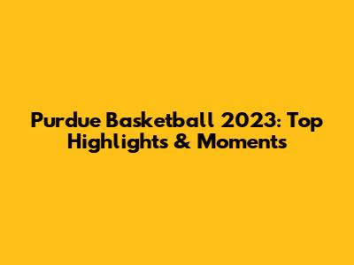 Purdue Basketball 2023: Top Highlights & Moments