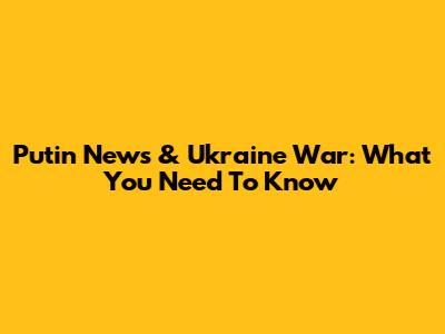 Putin News & Ukraine War: What You Need To Know