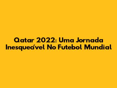 Qatar 2022: Uma Jornada Inesquecível No Futebol Mundial