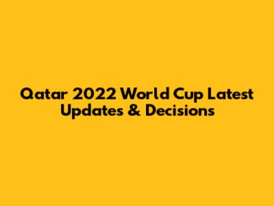 Qatar 2022 World Cup Latest Updates & Decisions