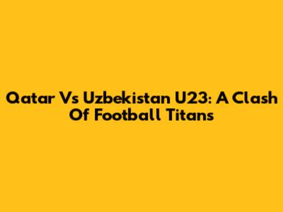 Qatar Vs Uzbekistan U23: A Clash Of Football Titans