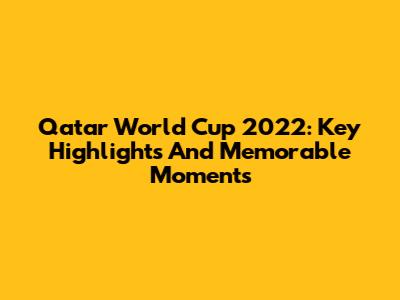 Qatar World Cup 2022: Key Highlights And Memorable Moments