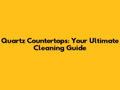 Quartz Countertops: Your Ultimate Cleaning Guide