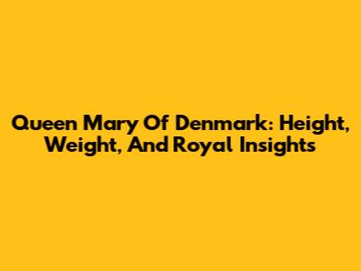 Queen Mary Of Denmark: Height, Weight, And Royal Insights