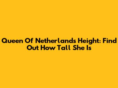 Queen Of Netherlands Height: Find Out How Tall She Is