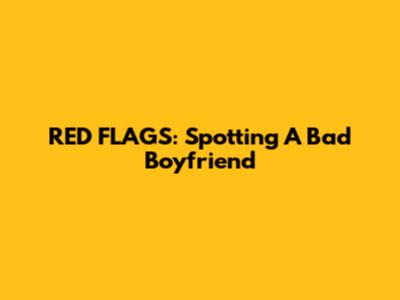 RED FLAGS: Spotting A Bad Boyfriend