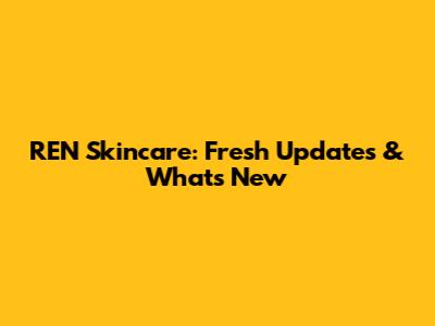 REN Skincare: Fresh Updates & What's New